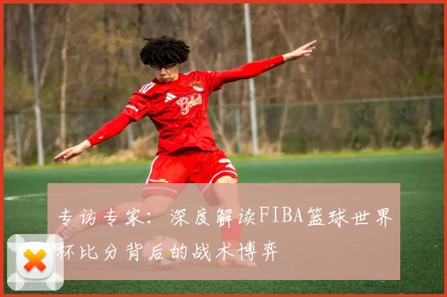 专访专家：深度解读FIBA篮球世界杯比分背后的战术博弈