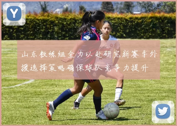 山东教练组全力以赴研究新赛季外援选择策略确保球队竞争力提升