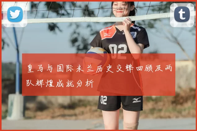 皇马与国际米兰历史交锋回顾及两队辉煌成就分析