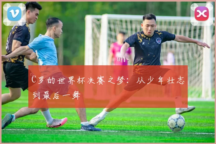 C罗的世界杯决赛之梦:从少年壮志到最后一舞