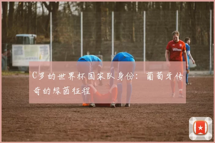C罗的世界杯国家队身份:葡萄牙传奇的绿茵征程