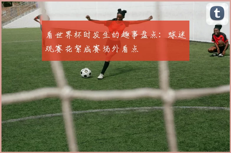 看世界杯时发生的趣事盘点:球迷观赛花絮成赛场外看点