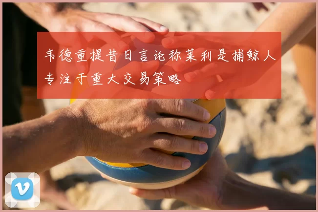 韦德重提昔日言论称莱利是捕鲸人专注于重大交易策略