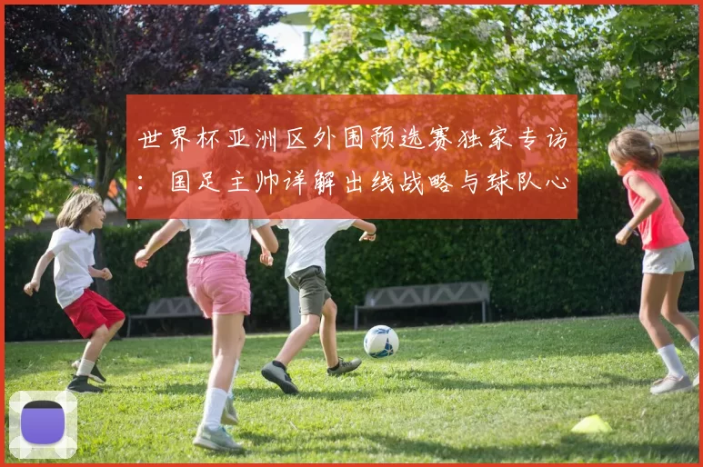世界杯亚洲区外围预选赛独家专访:国足主帅详解出线战略与球队心路