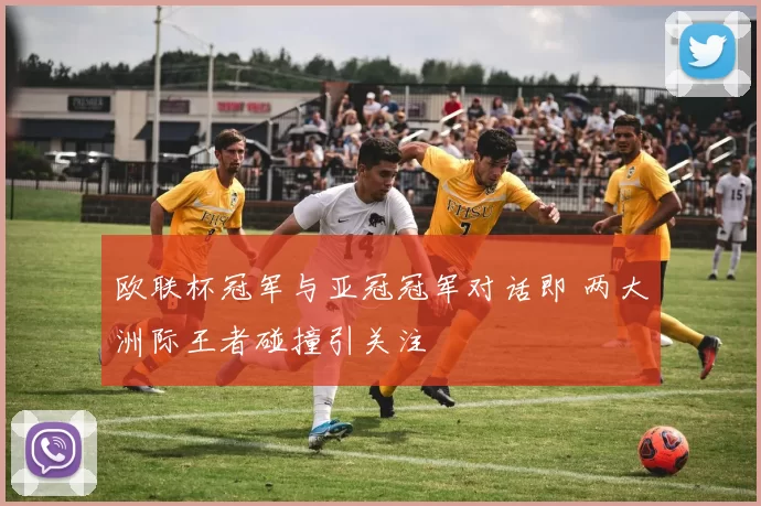 欧联杯冠军与亚冠冠军对话即 两大洲际王者碰撞引关注
