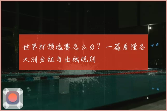 世界杯预选赛怎么分？一篇看懂各大洲分组与出线规则