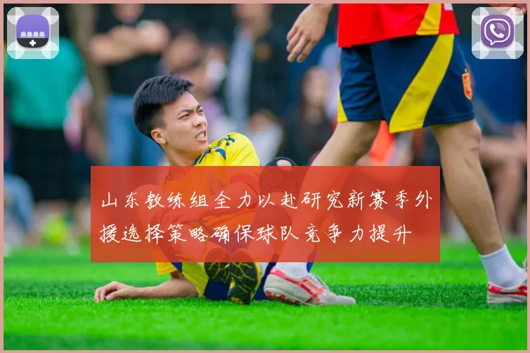 山东教练组全力以赴研究新赛季外援选择策略确保球队竞争力提升