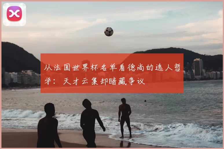 从法国世界杯名单看德尚的选人哲学:天才云集却暗藏争议
