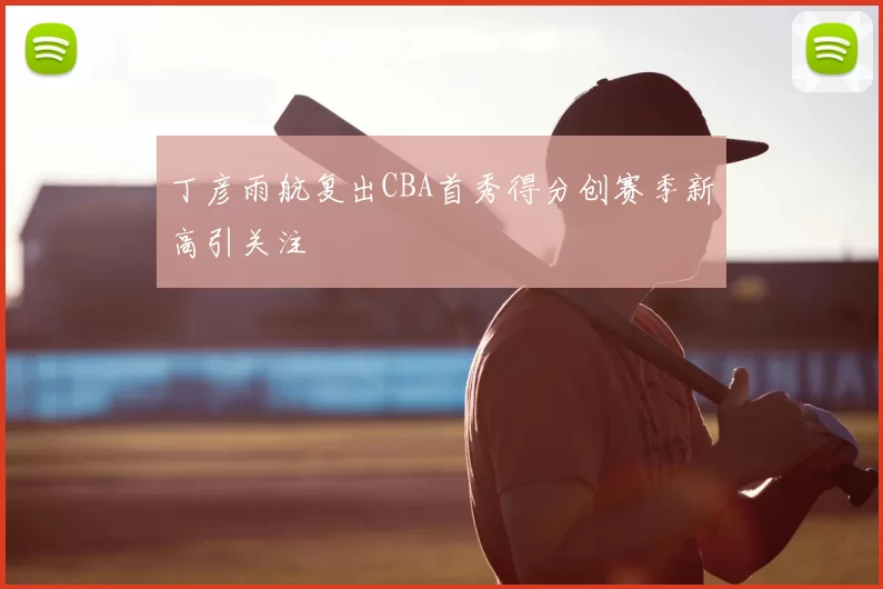 丁彦雨航复出CBA首秀得分创赛季新高引关注