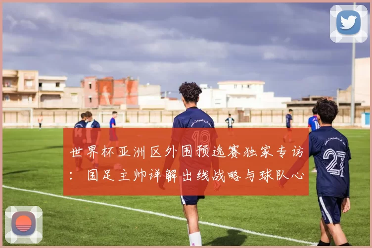 世界杯亚洲区外围预选赛独家专访:国足主帅详解出线战略与球队心路