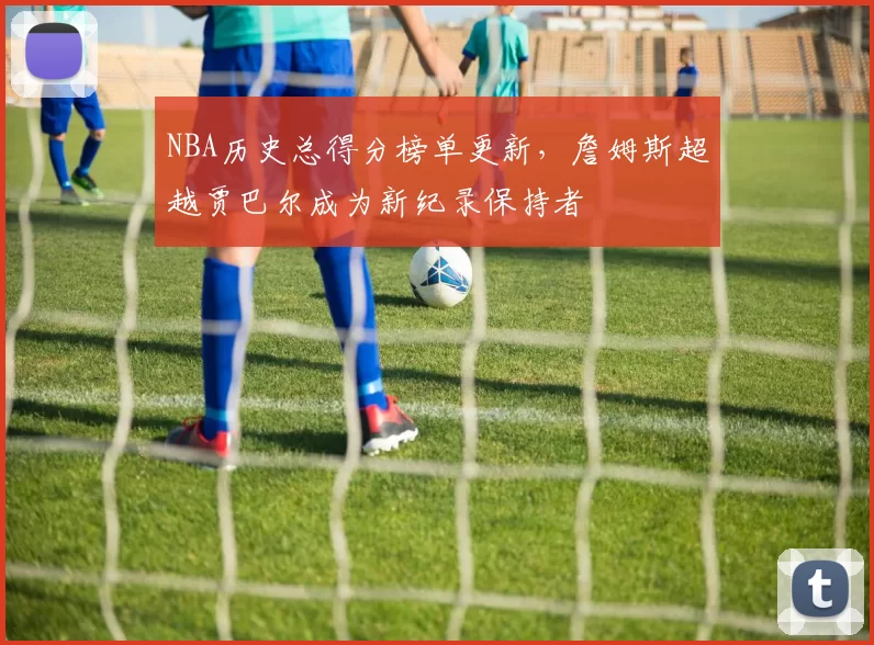 NBA历史总得分榜单更新，詹姆斯超越贾巴尔成为新纪录保持者