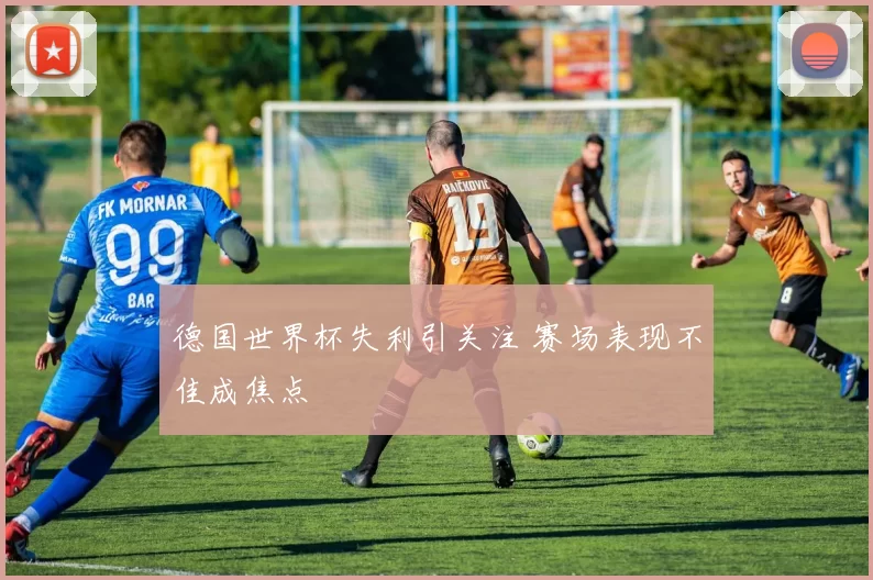 德国世界杯失利引关注 赛场表现不佳成焦点