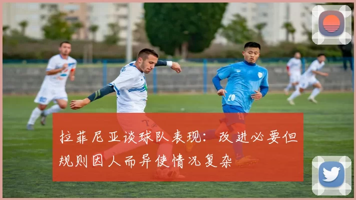 拉菲尼亚谈球队表现：改进必要但规则因人而异使情况复杂