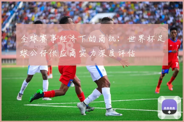 全球赛事经济下的商机：世界杯足球公仔供应商实力深度评估