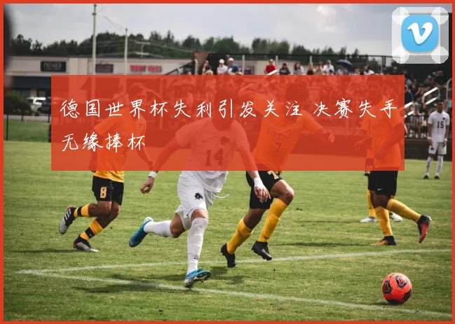 德国世界杯失利引发关注 决赛失手无缘捧杯
