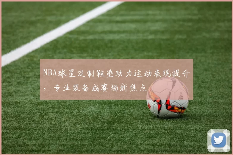 NBA球星定制鞋垫助力运动表现提升，专业装备成赛场新焦点