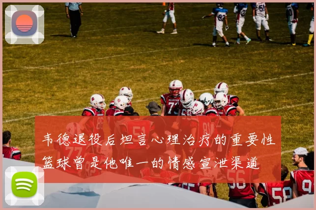 韦德退役后坦言心理治疗的重要性篮球曾是他唯一的情感宣泄渠道