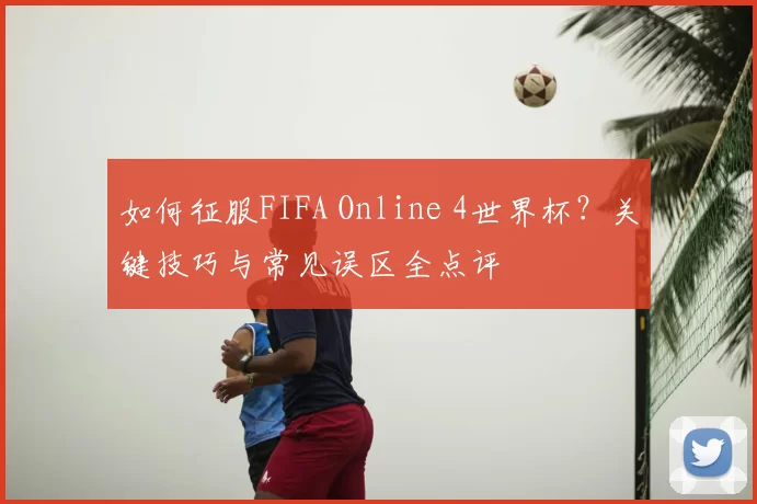 如何征服FIFA Online 4世界杯?关键技巧与常见误区全点评