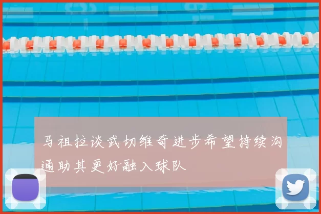 马祖拉谈武切维奇进步希望持续沟通助其更好融入球队