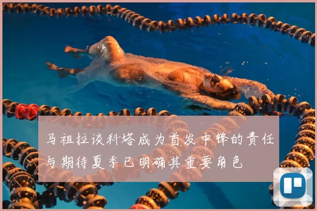 马祖拉谈科塔成为首发中锋的责任与期待夏季已明确其重要角色