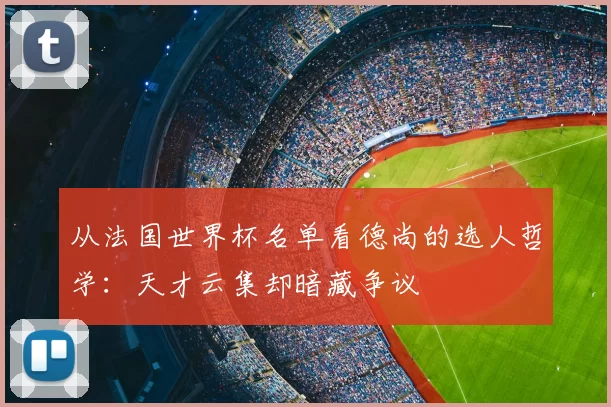 从法国世界杯名单看德尚的选人哲学:天才云集却暗藏争议