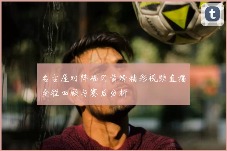 名古屋对阵福冈黄蜂精彩视频直播全程回顾与赛后分析