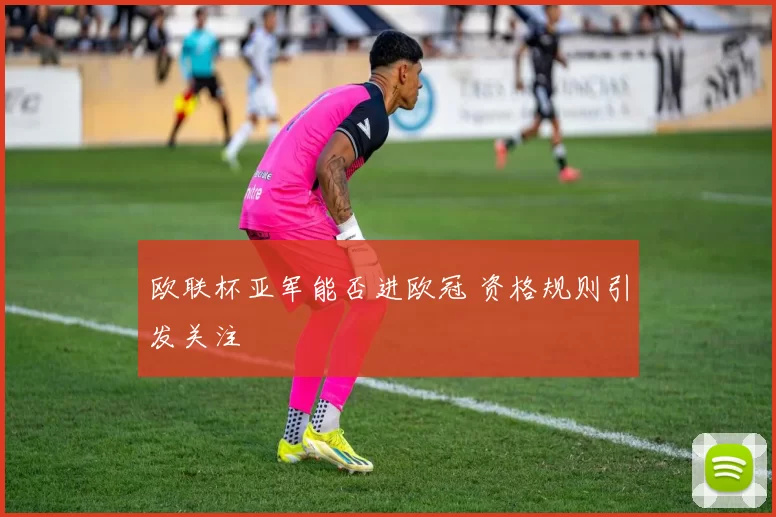 欧联杯亚军能否进欧冠 资格规则引发关注