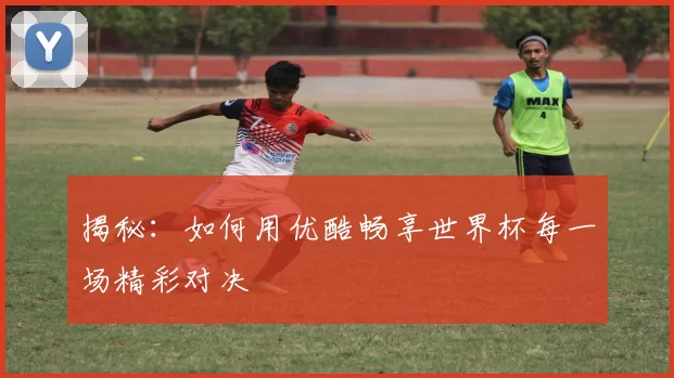 揭秘：如何用优酷畅享世界杯每一场精彩对决