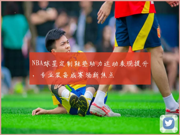 NBA球星定制鞋垫助力运动表现提升，专业装备成赛场新焦点