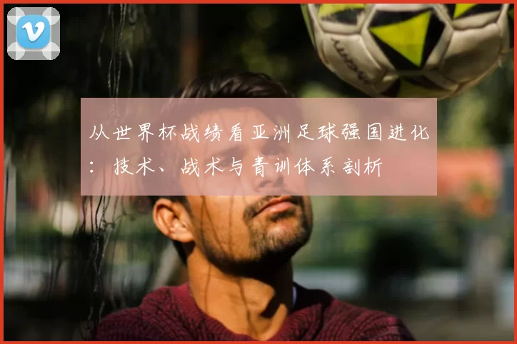从世界杯战绩看亚洲足球强国进化：技术、战术与青训体系剖析