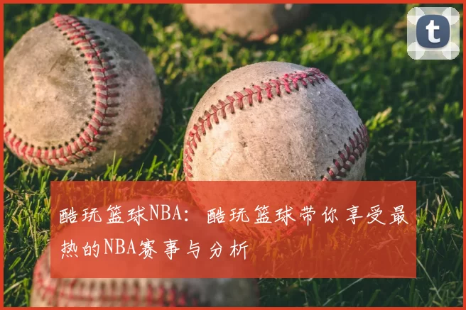 酷玩篮球NBA：酷玩篮球带你享受最热的NBA赛事与分析
