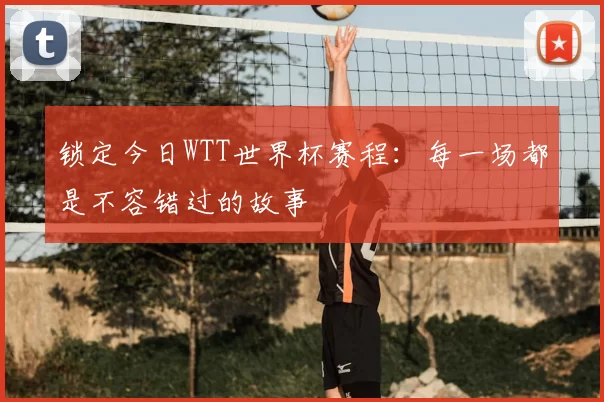 锁定今日WTT世界杯赛程:每一场都是不容错过的故事