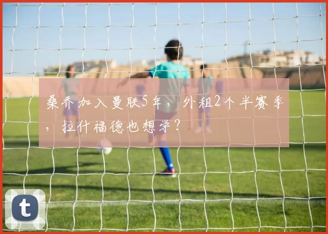 桑乔加入曼联5年，外租2个半赛季，拉什福德也想学？