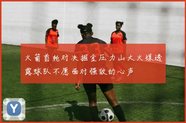 火箭首轮对决掘金压力山大火媒透露球队不愿面对强敌的心声