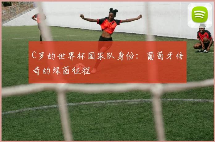 C罗的世界杯国家队身份：葡萄牙传奇的绿茵征程