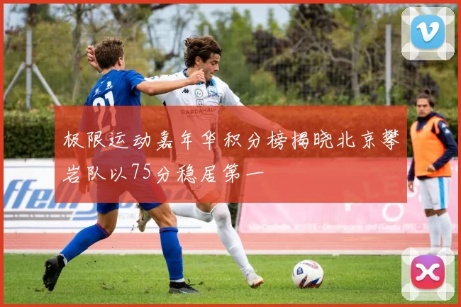 极限运动嘉年华积分榜揭晓北京攀岩队以75分稳居第一