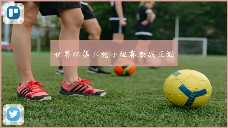 世界杯第六轮小组赛激战正酣