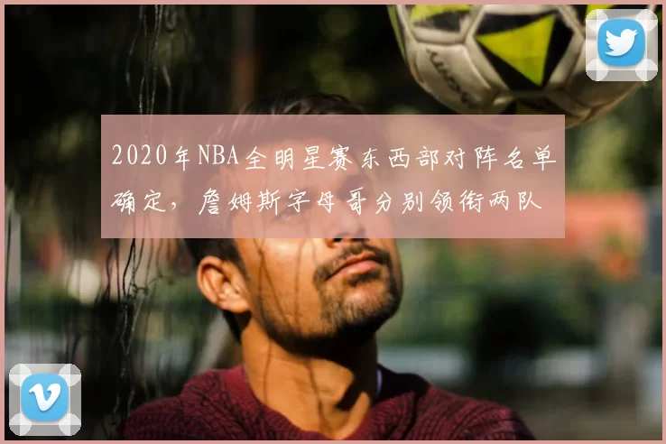 2020年NBA全明星赛东西部对阵名单确定,詹姆斯字母哥分别领衔两队